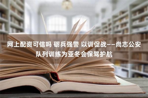 网上配资可信吗 砺兵强警 以训促战——尚志公安队列训练为亚冬