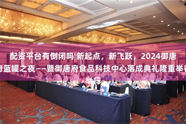 配资平台有倒闭吗 新起点，新飞跃，2024御唐府蓝罐之夜——暨御唐府食品科技中心落成典礼隆重举行