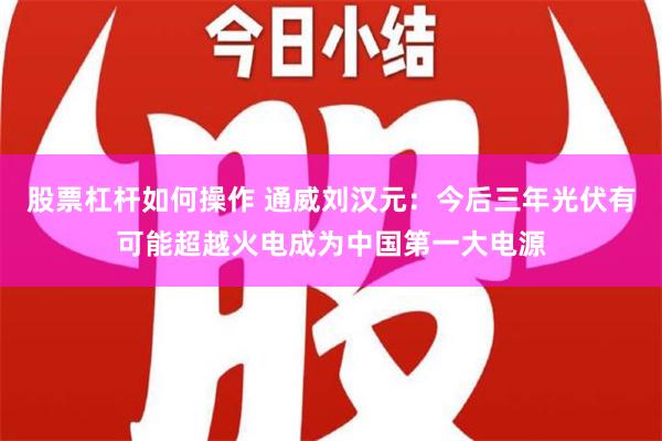 股票杠杆如何操作 通威刘汉元：今后三年光伏有可能超越火电成为