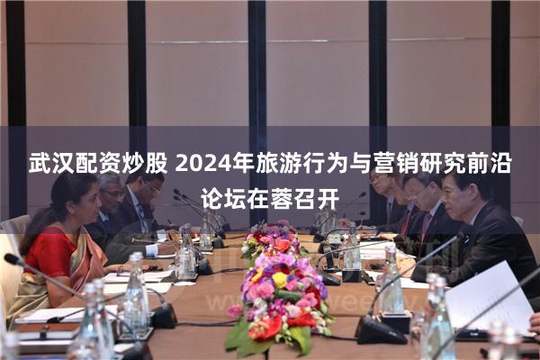 武汉配资炒股 2024年旅游行为与营销研究前沿论坛在蓉召开