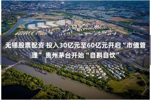 无锡股票配资 投入30亿元至60亿元开启“市值管理” 贵州茅