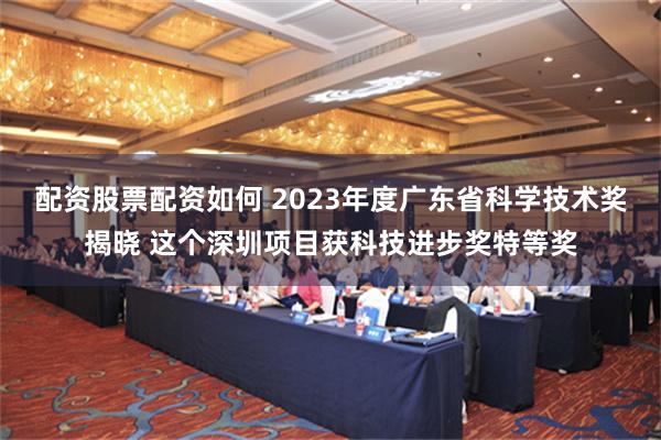 配资股票配资如何 2023年度广东省科学技术奖揭晓 这个深圳