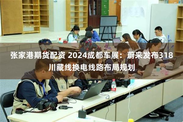 张家港期货配资 2024成都车展：蔚来发布318川藏线换电线