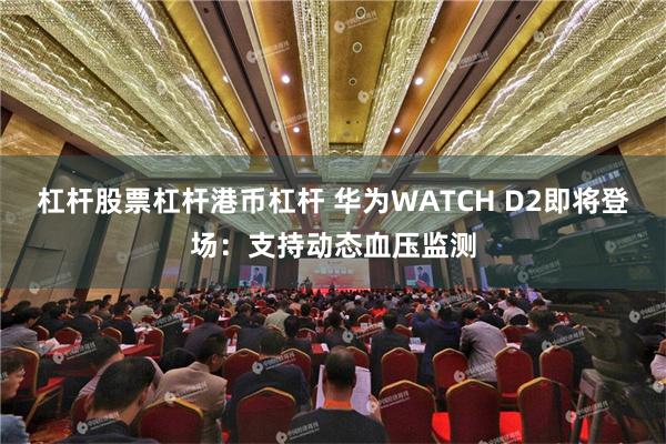 杠杆股票杠杆港币杠杆 华为WATCH D2即将登场：支持动态