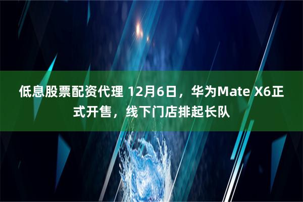 低息股票配资代理 12月6日，华为Mate X6正式开售，线