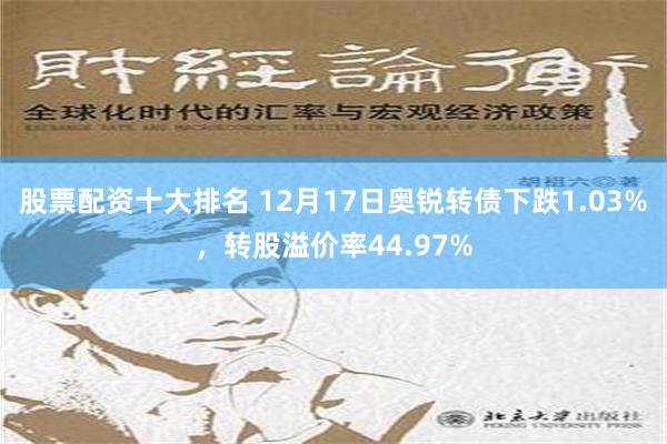 股票配资十大排名 12月17日奥锐转债下跌1.03%，转股溢