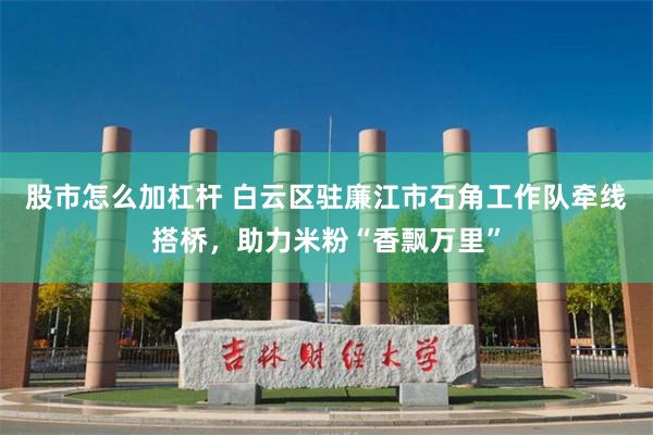 股市怎么加杠杆 白云区驻廉江市石角工作队牵线搭桥，助力米粉“